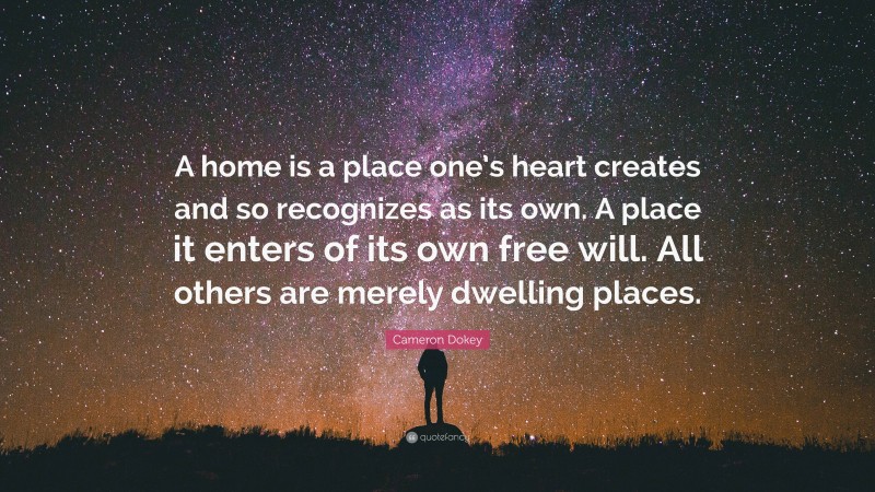 Cameron Dokey Quote: “A home is a place one’s heart creates and so recognizes as its own. A place it enters of its own free will. All others are merely dwelling places.”