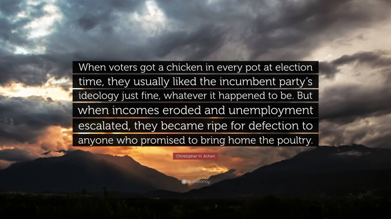 Christopher H. Achen Quote: “When voters got a chicken in every pot at election time, they usually liked the incumbent party’s ideology just fine, whatever it happened to be. But when incomes eroded and unemployment escalated, they became ripe for defection to anyone who promised to bring home the poultry.”