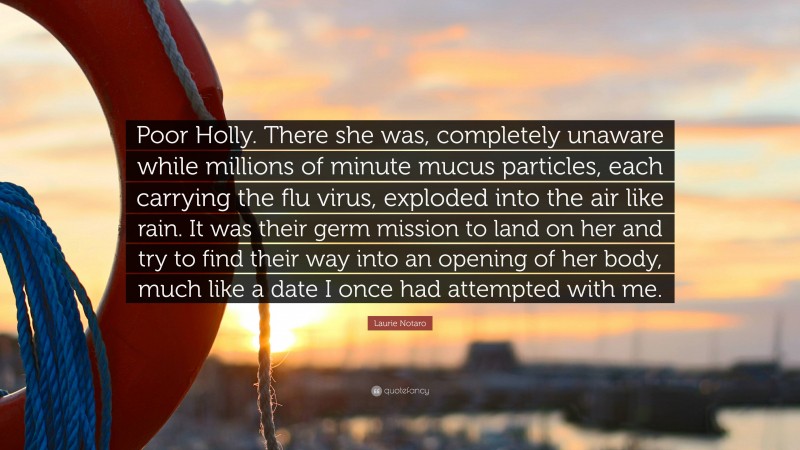 Laurie Notaro Quote: “Poor Holly. There she was, completely unaware while millions of minute mucus particles, each carrying the flu virus, exploded into the air like rain. It was their germ mission to land on her and try to find their way into an opening of her body, much like a date I once had attempted with me.”