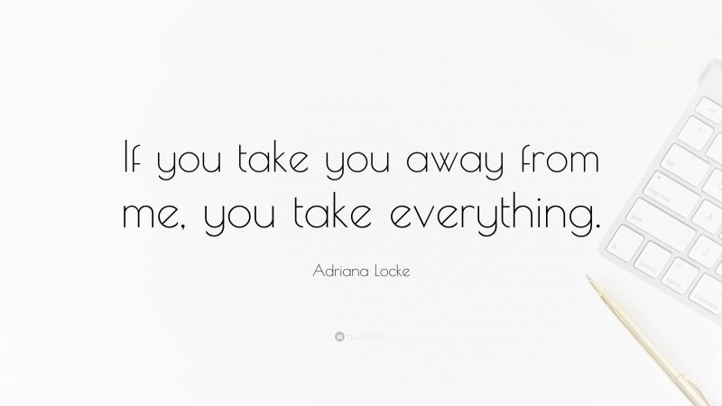 Adriana Locke Quote: “If you take you away from me, you take everything.”