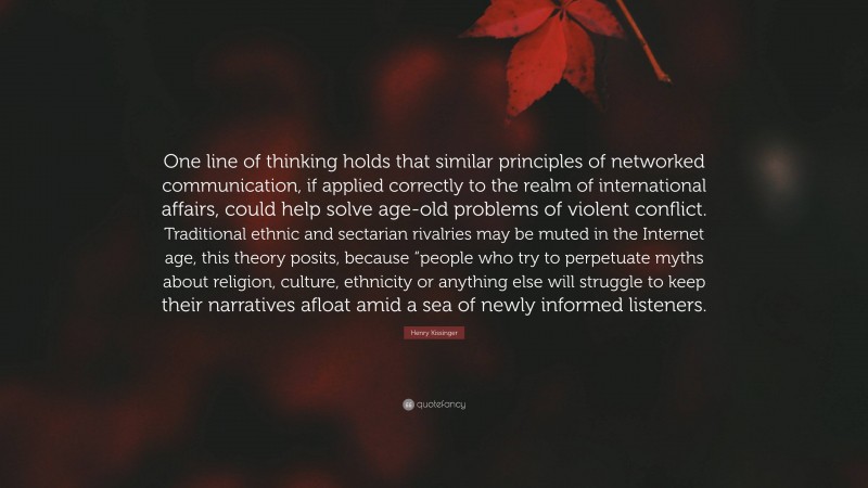Henry Kissinger Quote: “One line of thinking holds that similar principles of networked communication, if applied correctly to the realm of international affairs, could help solve age-old problems of violent conflict. Traditional ethnic and sectarian rivalries may be muted in the Internet age, this theory posits, because “people who try to perpetuate myths about religion, culture, ethnicity or anything else will struggle to keep their narratives afloat amid a sea of newly informed listeners.”