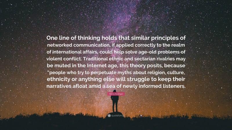 Henry Kissinger Quote: “One line of thinking holds that similar principles of networked communication, if applied correctly to the realm of international affairs, could help solve age-old problems of violent conflict. Traditional ethnic and sectarian rivalries may be muted in the Internet age, this theory posits, because “people who try to perpetuate myths about religion, culture, ethnicity or anything else will struggle to keep their narratives afloat amid a sea of newly informed listeners.”