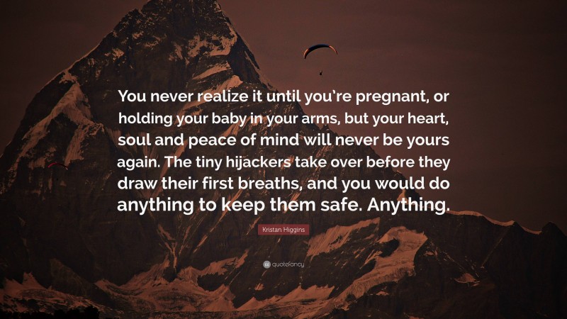 Kristan Higgins Quote: “You never realize it until you’re pregnant, or holding your baby in your arms, but your heart, soul and peace of mind will never be yours again. The tiny hijackers take over before they draw their first breaths, and you would do anything to keep them safe. Anything.”