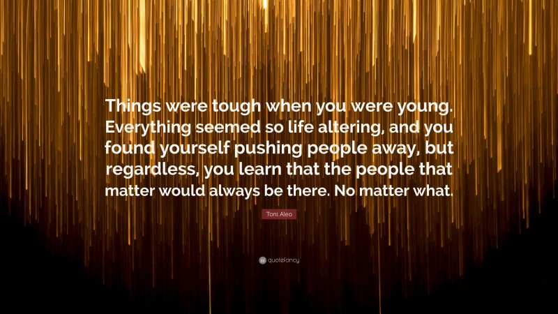 Toni Aleo Quote: “Things were tough when you were young. Everything seemed so life altering, and you found yourself pushing people away, but regardless, you learn that the people that matter would always be there. No matter what.”