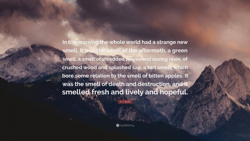 A. S. Byatt Quote: “In the morning the whole world had a strange new smell. It was the smell of the aftermath, a green smell, a smell of shredded leaves and oozing resin, of crushed wood and splashed sap, a tart smell, which bore some relation to the smell of bitten apples. It was the smell of death and destruction, and it smelled fresh and lively and hopeful.”