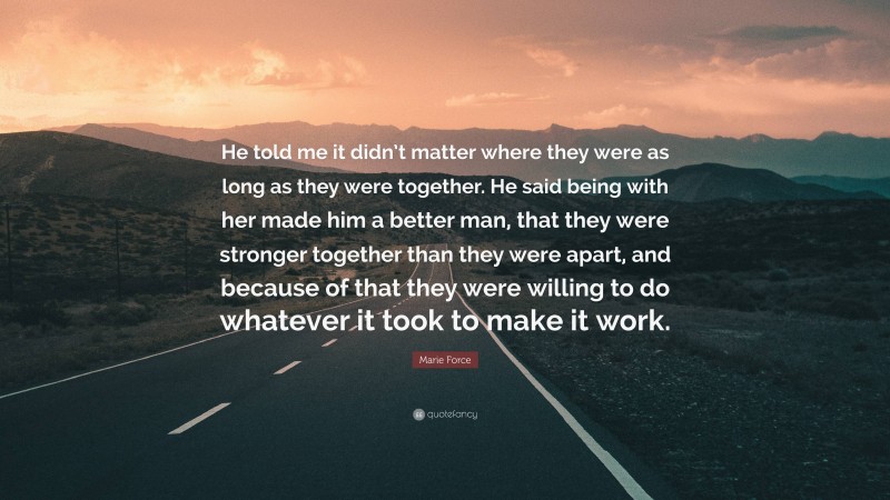 Marie Force Quote: “He told me it didn’t matter where they were as long as they were together. He said being with her made him a better man, that they were stronger together than they were apart, and because of that they were willing to do whatever it took to make it work.”