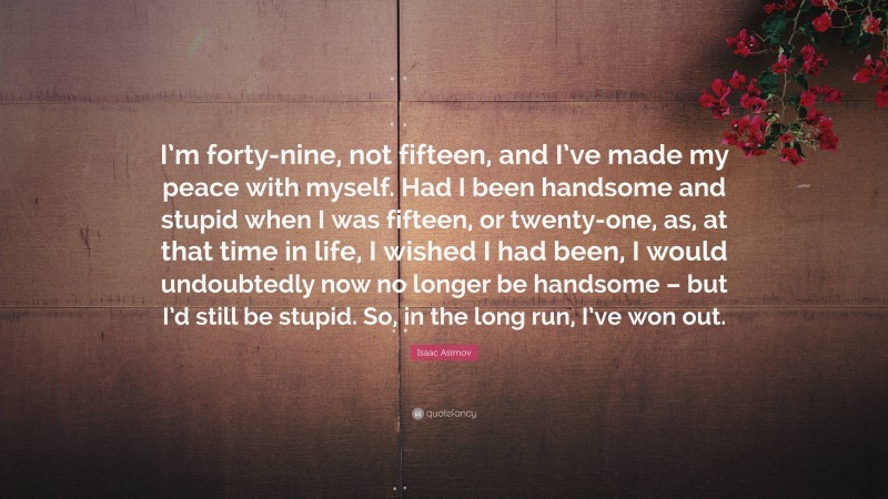 Isaac Asimov Quote: “I’m forty-nine, not fifteen, and I’ve made my peace with myself. Had I been handsome and stupid when I was fifteen, or twenty-one, as, at that time in life, I wished I had been, I would undoubtedly now no longer be handsome – but I’d still be stupid. So, in the long run, I’ve won out.”