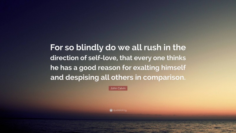 John Calvin Quote: “For so blindly do we all rush in the direction of self-love, that every one thinks he has a good reason for exalting himself and despising all others in comparison.”