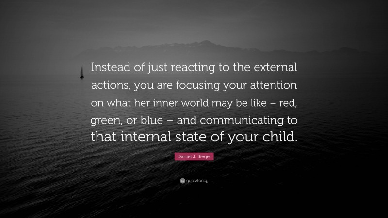 Daniel J. Siegel Quote: “Instead of just reacting to the external actions, you are focusing your attention on what her inner world may be like – red, green, or blue – and communicating to that internal state of your child.”
