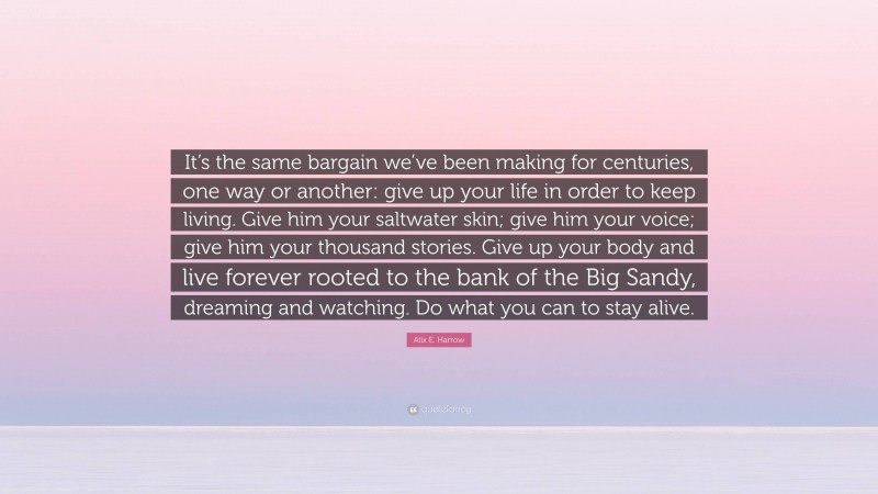 Alix E. Harrow Quote: “It’s the same bargain we’ve been making for centuries, one way or another: give up your life in order to keep living. Give him your saltwater skin; give him your voice; give him your thousand stories. Give up your body and live forever rooted to the bank of the Big Sandy, dreaming and watching. Do what you can to stay alive.”