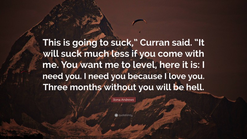 Ilona Andrews Quote: “This is going to suck,” Curran said. “It will suck much less if you come with me. You want me to level, here it is: I need you. I need you because I love you. Three months without you will be hell.”