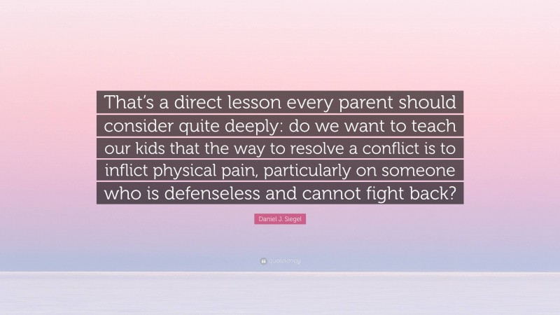 Daniel J. Siegel Quote: “That’s a direct lesson every parent should consider quite deeply: do we want to teach our kids that the way to resolve a conflict is to inflict physical pain, particularly on someone who is defenseless and cannot fight back?”