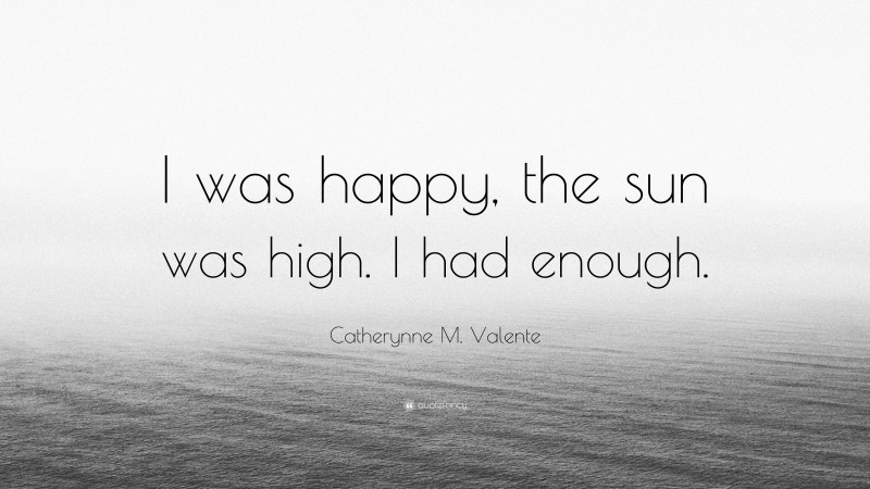 Catherynne M. Valente Quote: “I was happy, the sun was high. I had enough.”