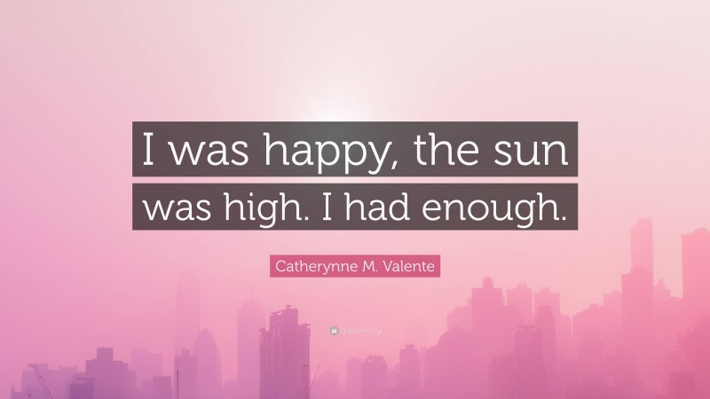 Catherynne M. Valente Quote: “I was happy, the sun was high. I had enough.”