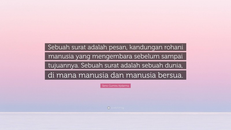 Seno Gumira Ajidarma Quote: “Sebuah surat adalah pesan, kandungan rohani manusia yang mengembara sebelum sampai tujuannya. Sebuah surat adalah sebuah dunia, di mana manusia dan manusia bersua.”