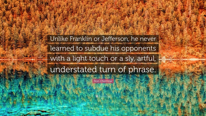 Ron Chernow Quote: “Unlike Franklin or Jefferson, he never learned to subdue his opponents with a light touch or a sly, artful, understated turn of phrase.”