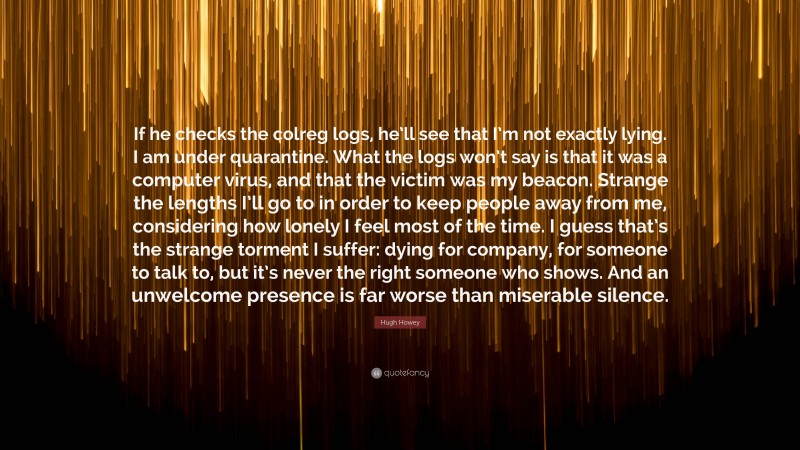 Hugh Howey Quote: “If he checks the colreg logs, he’ll see that I’m not exactly lying. I am under quarantine. What the logs won’t say is that it was a computer virus, and that the victim was my beacon. Strange the lengths I’ll go to in order to keep people away from me, considering how lonely I feel most of the time. I guess that’s the strange torment I suffer: dying for company, for someone to talk to, but it’s never the right someone who shows. And an unwelcome presence is far worse than miserable silence.”