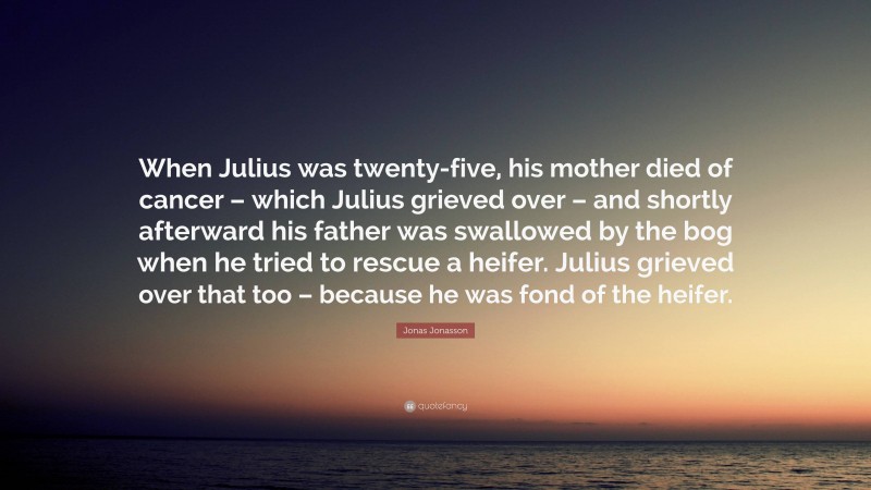 Jonas Jonasson Quote: “When Julius was twenty-five, his mother died of cancer – which Julius grieved over – and shortly afterward his father was swallowed by the bog when he tried to rescue a heifer. Julius grieved over that too – because he was fond of the heifer.”