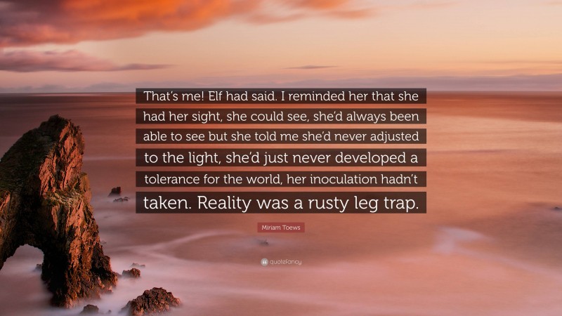 Miriam Toews Quote: “That’s me! Elf had said. I reminded her that she had her sight, she could see, she’d always been able to see but she told me she’d never adjusted to the light, she’d just never developed a tolerance for the world, her inoculation hadn’t taken. Reality was a rusty leg trap.”