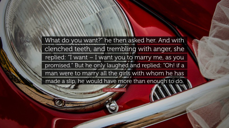 Guy de Maupassant Quote: “What do you want?” he then asked her. And with clenched teeth, and trembling with anger, she replied: “I want – I want you to marry me, as you promised.” But he only laughed and replied: “Oh! if a man were to marry all the girls with whom he has made a slip, he would have more than enough to do.”