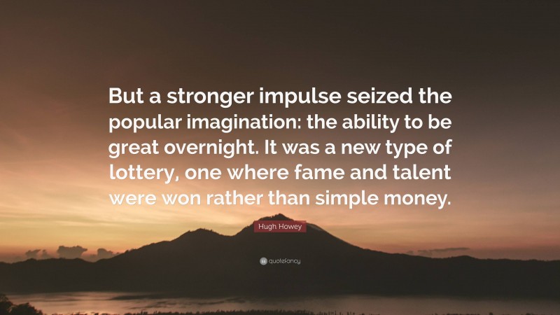 Hugh Howey Quote: “But a stronger impulse seized the popular imagination: the ability to be great overnight. It was a new type of lottery, one where fame and talent were won rather than simple money.”