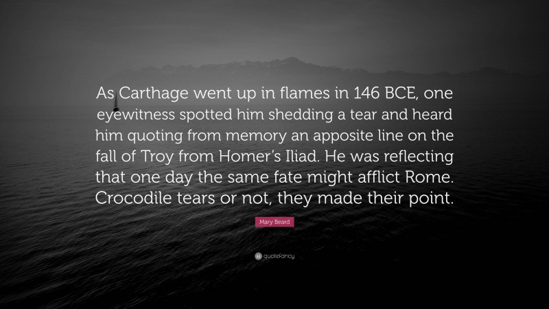 Mary Beard Quote: “As Carthage went up in flames in 146 BCE, one eyewitness spotted him shedding a tear and heard him quoting from memory an apposite line on the fall of Troy from Homer’s Iliad. He was reflecting that one day the same fate might afflict Rome. Crocodile tears or not, they made their point.”