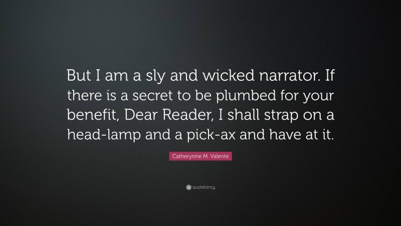 Catherynne M. Valente Quote: “But I am a sly and wicked narrator. If there is a secret to be plumbed for your benefit, Dear Reader, I shall strap on a head-lamp and a pick-ax and have at it.”