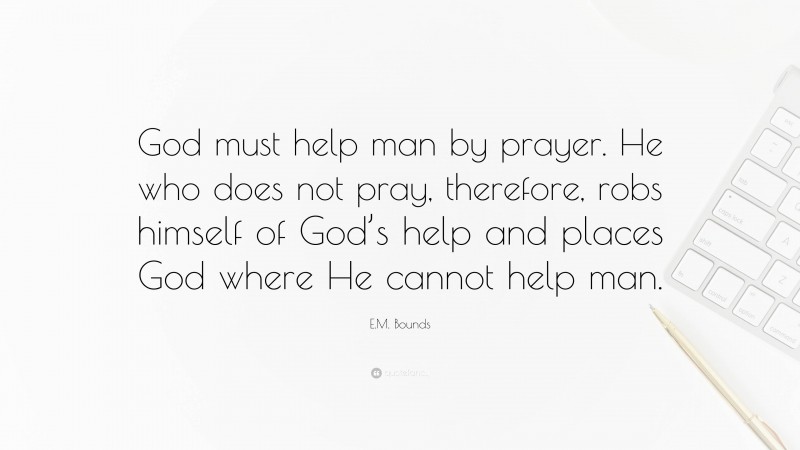 E.M. Bounds Quote: “God must help man by prayer. He who does not pray, therefore, robs himself of God’s help and places God where He cannot help man.”