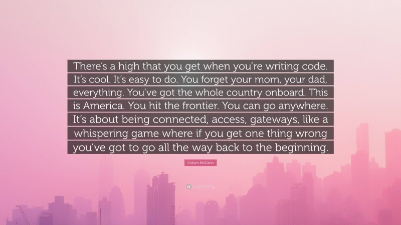 Colum McCann Quote: “There’s a high that you get when you’re writing code. It’s cool. It’s easy to do. You forget your mom, your dad, everything. You’ve got the whole country onboard. This is America. You hit the frontier. You can go anywhere. It’s about being connected, access, gateways, like a whispering game where if you get one thing wrong you’ve got to go all the way back to the beginning.”