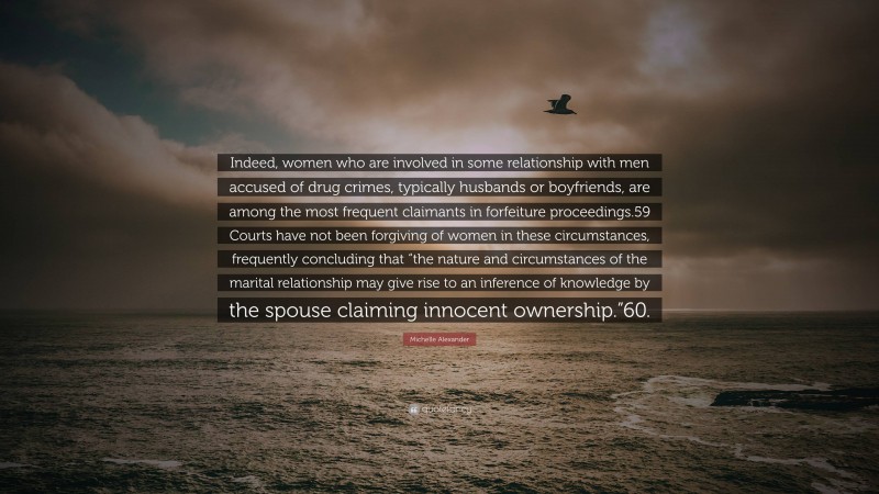 Michelle Alexander Quote: “Indeed, women who are involved in some relationship with men accused of drug crimes, typically husbands or boyfriends, are among the most frequent claimants in forfeiture proceedings.59 Courts have not been forgiving of women in these circumstances, frequently concluding that “the nature and circumstances of the marital relationship may give rise to an inference of knowledge by the spouse claiming innocent ownership.”60.”