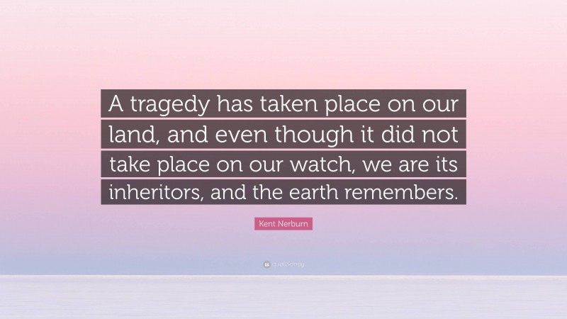 Kent Nerburn Quote: “A tragedy has taken place on our land, and even though it did not take place on our watch, we are its inheritors, and the earth remembers.”