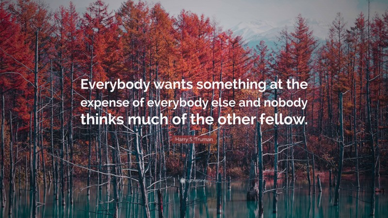 Harry S. Truman Quote: “Everybody wants something at the expense of everybody else and nobody thinks much of the other fellow.”