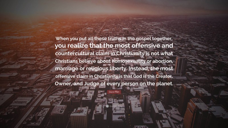 David Platt Quote: “When you put all these truths in the gospel together, you realize that the most offensive and countercultural claim in Christianity is not what Christians believe about homosexuality or abortion, marriage or religious liberty. Instead, the most offensive claim in Christianity is that God is the Creator, Owner, and Judge of every person on the planet.”