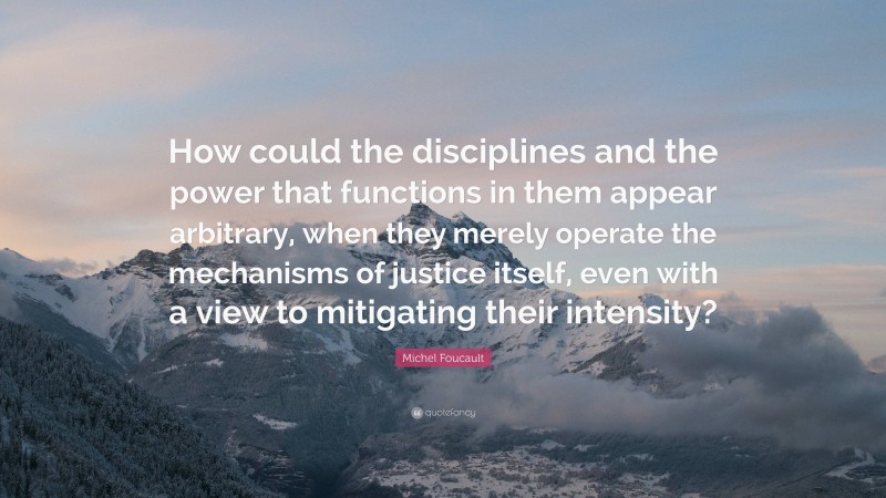 Michel Foucault Quote: “How could the disciplines and the power that functions in them appear arbitrary, when they merely operate the mechanisms of justice itself, even with a view to mitigating their intensity?”