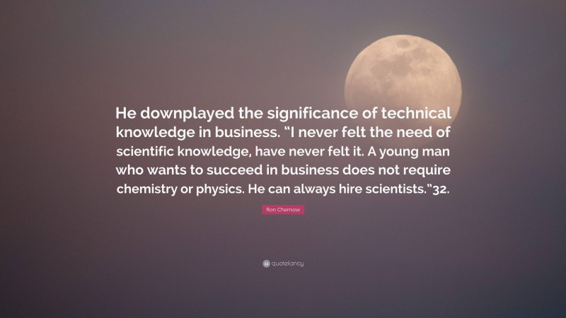 Ron Chernow Quote: “He downplayed the significance of technical knowledge in business. “I never felt the need of scientific knowledge, have never felt it. A young man who wants to succeed in business does not require chemistry or physics. He can always hire scientists.”32.”