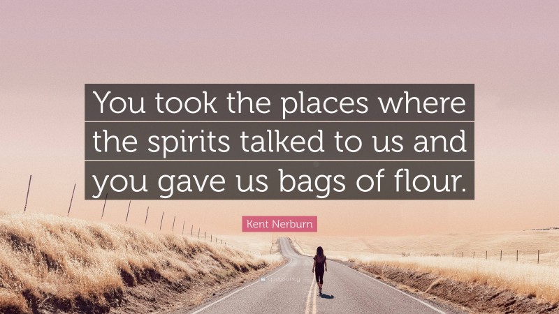 Kent Nerburn Quote: “You took the places where the spirits talked to us and you gave us bags of flour.”