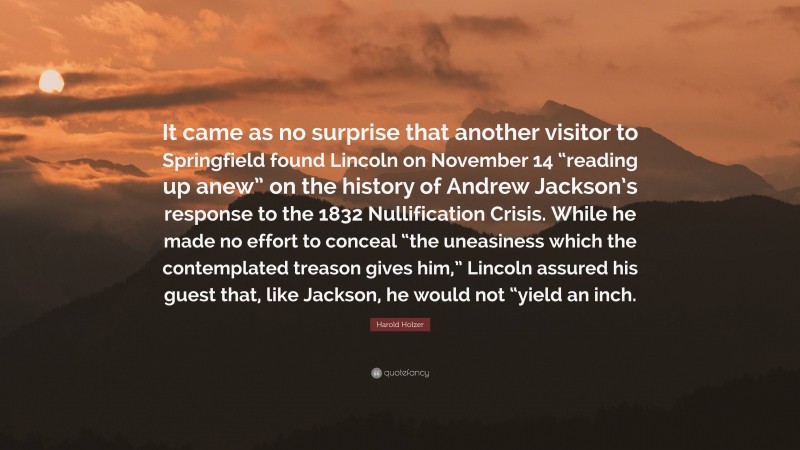Harold Holzer Quote: “It came as no surprise that another visitor to Springfield found Lincoln on November 14 “reading up anew” on the history of Andrew Jackson’s response to the 1832 Nullification Crisis. While he made no effort to conceal “the uneasiness which the contemplated treason gives him,” Lincoln assured his guest that, like Jackson, he would not “yield an inch.”