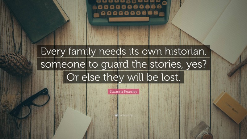 Susanna Kearsley Quote: “Every family needs its own historian, someone to guard the stories, yes? Or else they will be lost.”