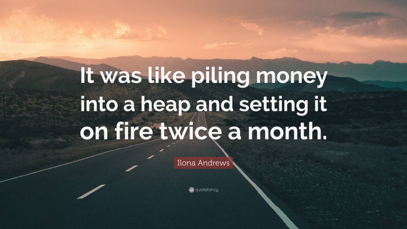 Ilona Andrews Quote: “It was like piling money into a heap and setting it on fire twice a month.”