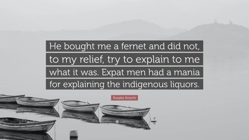 Rosalie Knecht Quote: “He bought me a fernet and did not, to my relief, try to explain to me what it was. Expat men had a mania for explaining the indigenous liquors.”