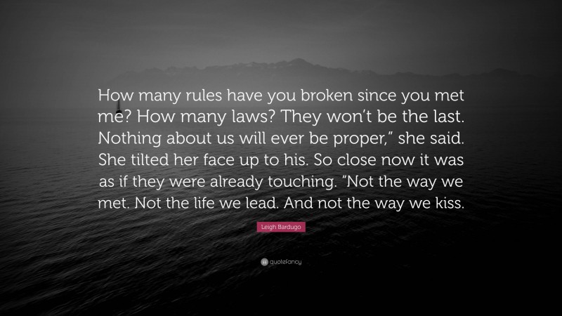 Leigh Bardugo Quote: “How many rules have you broken since you met me? How many laws? They won’t be the last. Nothing about us will ever be proper,” she said. She tilted her face up to his. So close now it was as if they were already touching. “Not the way we met. Not the life we lead. And not the way we kiss.”