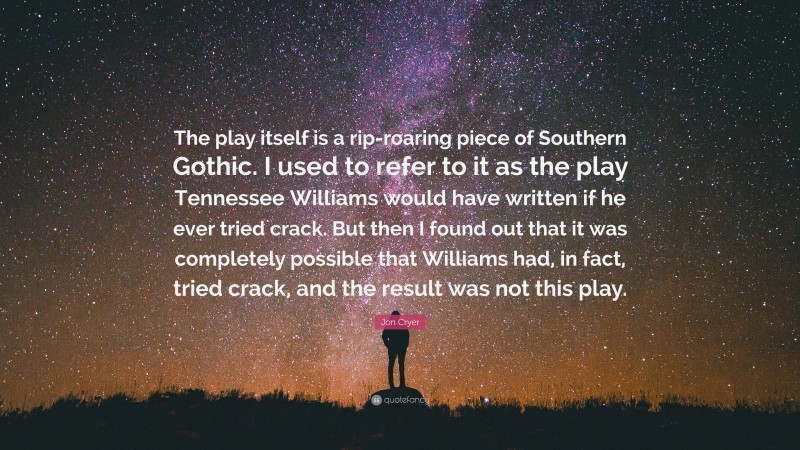 Jon Cryer Quote: “The play itself is a rip-roaring piece of Southern Gothic. I used to refer to it as the play Tennessee Williams would have written if he ever tried crack. But then I found out that it was completely possible that Williams had, in fact, tried crack, and the result was not this play.”