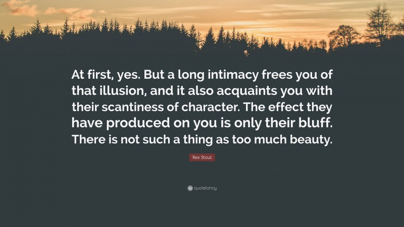 Rex Stout Quote: “At first, yes. But a long intimacy frees you of that illusion, and it also acquaints you with their scantiness of character. The effect they have produced on you is only their bluff. There is not such a thing as too much beauty.”