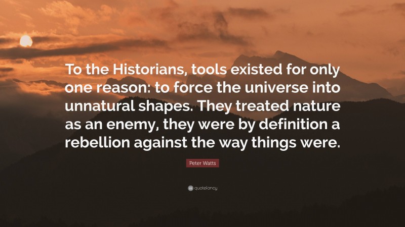 Peter Watts Quote: “To the Historians, tools existed for only one reason: to force the universe into unnatural shapes. They treated nature as an enemy, they were by definition a rebellion against the way things were.”