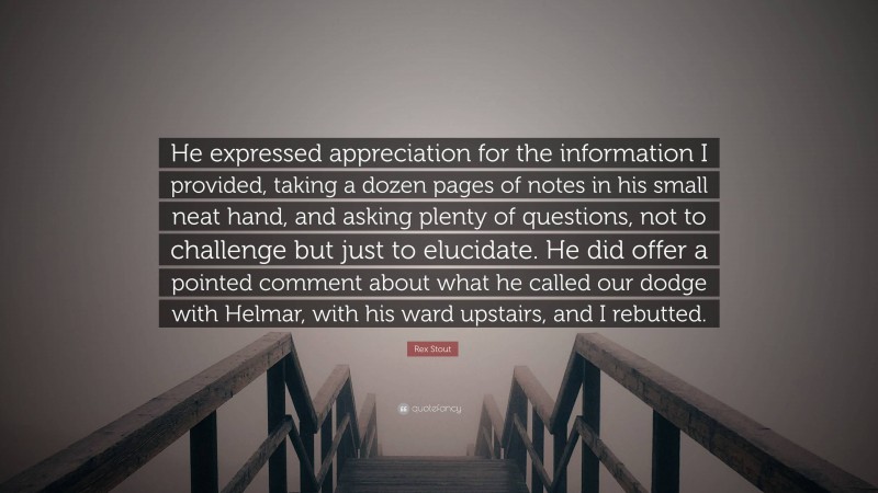 Rex Stout Quote: “He expressed appreciation for the information I provided, taking a dozen pages of notes in his small neat hand, and asking plenty of questions, not to challenge but just to elucidate. He did offer a pointed comment about what he called our dodge with Helmar, with his ward upstairs, and I rebutted.”