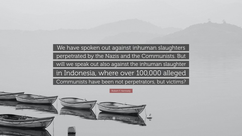 Robert F. Kennedy Quote: “We have spoken out against inhuman slaughters perpetrated by the Nazis and the Communists. But will we speak out also against the inhuman slaughter in Indonesia, where over 100,000 alleged Communists have been not perpetrators, but victims?”