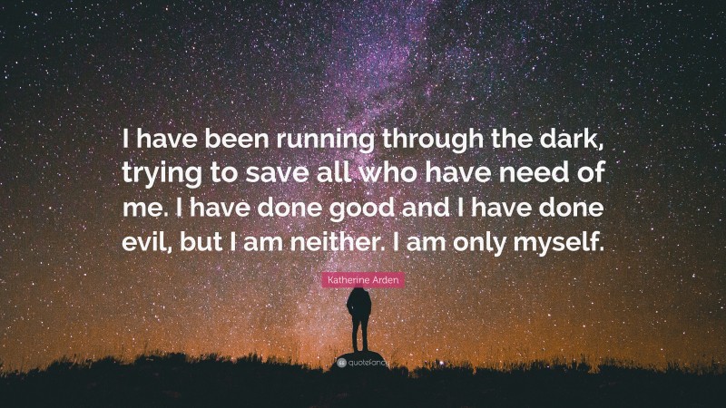 Katherine Arden Quote: “I have been running through the dark, trying to save all who have need of me. I have done good and I have done evil, but I am neither. I am only myself.”