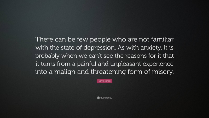 David Smail Quote: “There can be few people who are not familiar with the state of depression. As with anxiety, it is probably when we can’t see the reasons for it that it turns from a painful and unpleasant experience into a malign and threatening form of misery.”