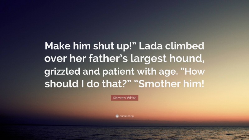 Kiersten White Quote: “Make him shut up!” Lada climbed over her father’s largest hound, grizzled and patient with age. “How should I do that?” “Smother him!”