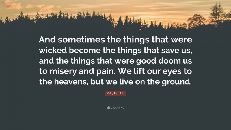 Kelly Barnhill Quote: “And sometimes the things that were wicked become the things that save us, and the things that were good doom us to misery and pain. We lift our eyes to the heavens, but we live on the ground.”